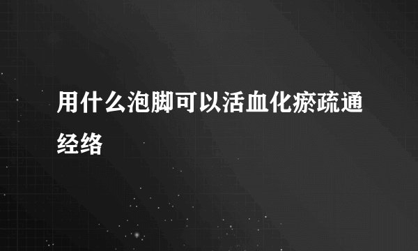 用什么泡脚可以活血化瘀疏通经络
