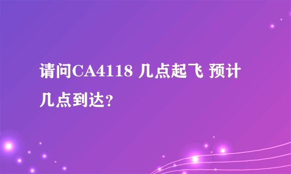 请问CA4118 几点起飞 预计几点到达？
