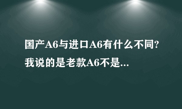 国产A6与进口A6有什么不同?我说的是老款A6不是A6L？