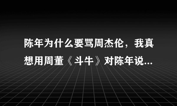 陈年为什么要骂周杰伦，我真想用周董《斗牛》对陈年说:我想揍你已经很久 别想躲 说你眼睛看着我 别