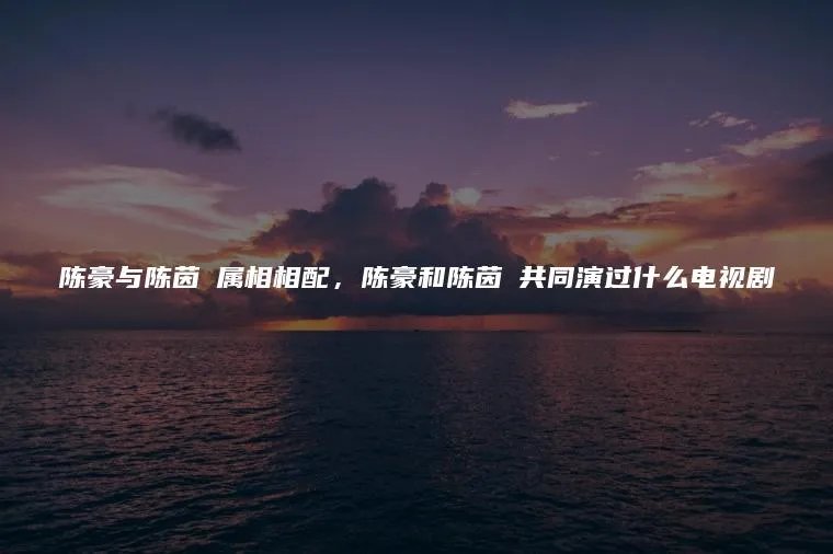 陈豪与陈茵媺属相相配，陈豪和陈茵媺共同演过什么电视剧