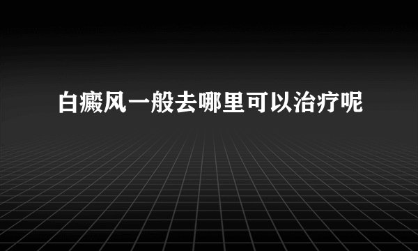 白癜风一般去哪里可以治疗呢