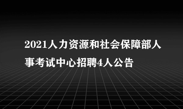 2021人力资源和社会保障部人事考试中心招聘4人公告