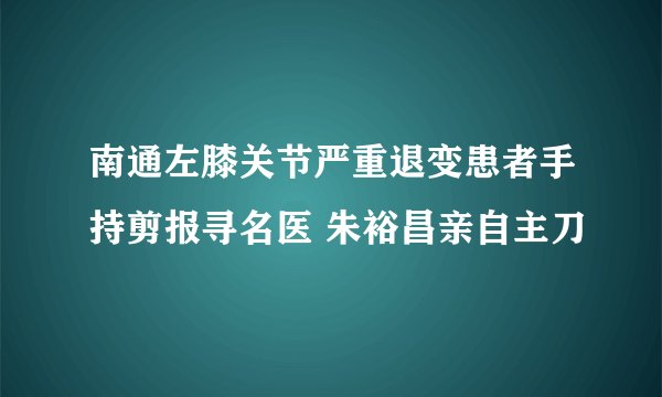 南通左膝关节严重退变患者手持剪报寻名医 朱裕昌亲自主刀