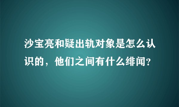 沙宝亮和疑出轨对象是怎么认识的，他们之间有什么绯闻？