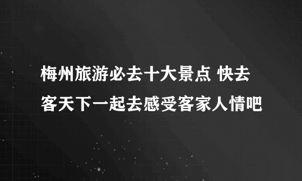 梅州旅游必去十大景点 快去客天下一起去感受客家人情吧