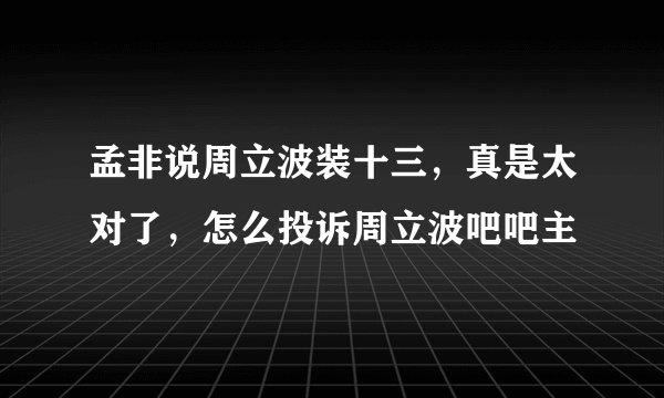 孟非说周立波装十三，真是太对了，怎么投诉周立波吧吧主