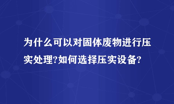 为什么可以对固体废物进行压实处理?如何选择压实设备?