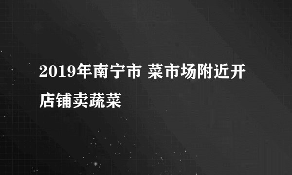 2019年南宁市 菜市场附近开店铺卖蔬菜