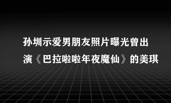 孙圳示爱男朋友照片曝光曾出演《巴拉啦啦年夜魔仙》的美琪