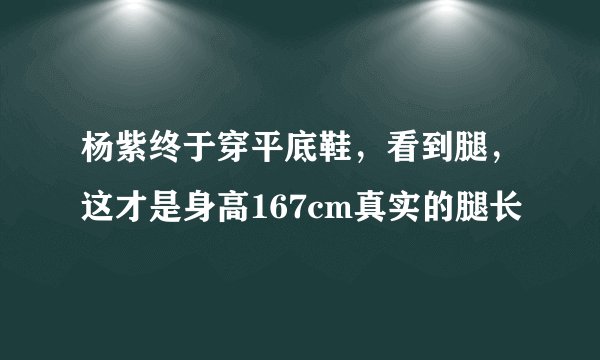 杨紫终于穿平底鞋，看到腿，这才是身高167cm真实的腿长
