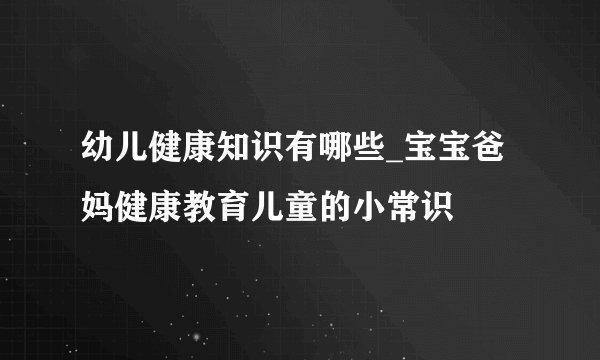 幼儿健康知识有哪些_宝宝爸妈健康教育儿童的小常识