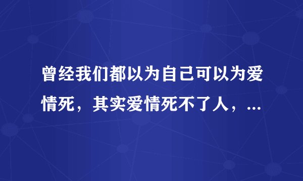 曾经我们都以为自己可以为爱情死，其实爱情死不了人，它只会在最疼的地方扎上一针，然后我们欲哭无泪，我