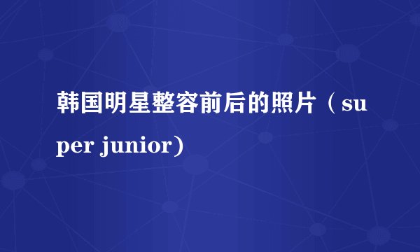 韩国明星整容前后的照片（super junior)