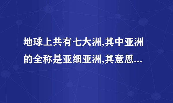 地球上共有七大洲,其中亚洲的全称是亚细亚洲,其意思是什么?