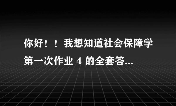 你好！！我想知道社会保障学第一次作业 4 的全套答案 ！！是网上的！！！要有全套的最好！！！