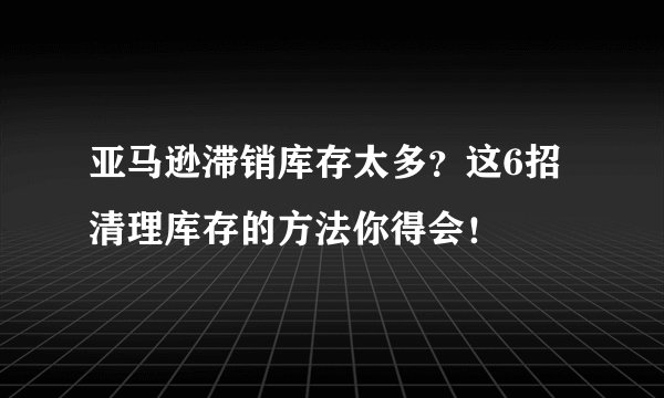 亚马逊滞销库存太多？这6招清理库存的方法你得会！