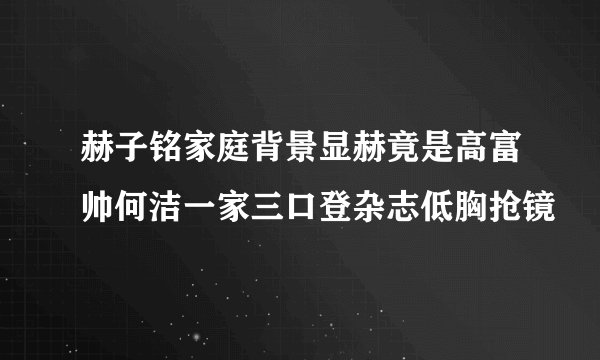 赫子铭家庭背景显赫竟是高富帅何洁一家三口登杂志低胸抢镜