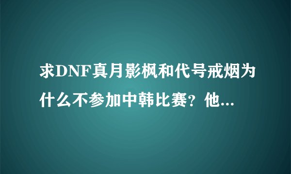 求DNF真月影枫和代号戒烟为什么不参加中韩比赛？他们技术那么好，还有...