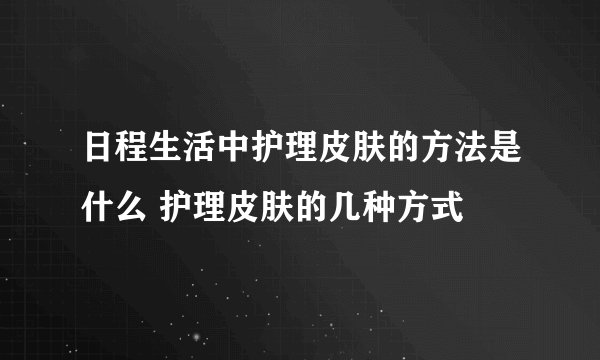 日程生活中护理皮肤的方法是什么 护理皮肤的几种方式