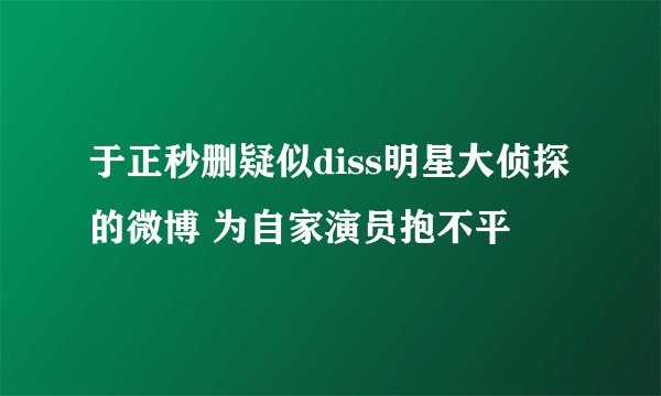 于正秒删疑似diss明星大侦探的微博 为自家演员抱不平