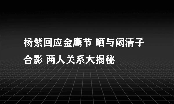 杨紫回应金鹰节 晒与阚清子合影 两人关系大揭秘