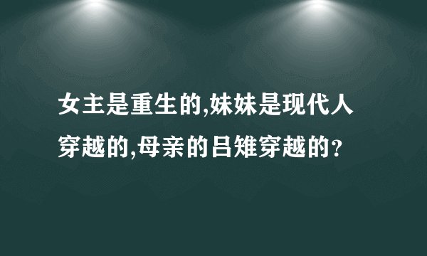 女主是重生的,妹妹是现代人穿越的,母亲的吕雉穿越的？