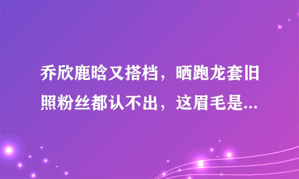 乔欣鹿晗又搭档，晒跑龙套旧照粉丝都认不出，这眉毛是认真的吗？