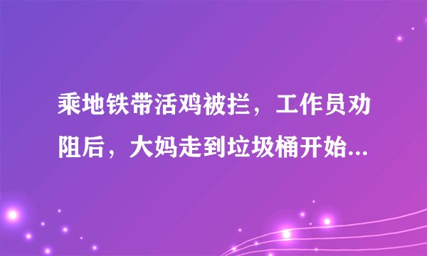 乘地铁带活鸡被拦，工作员劝阻后，大妈走到垃圾桶开始“大动作”