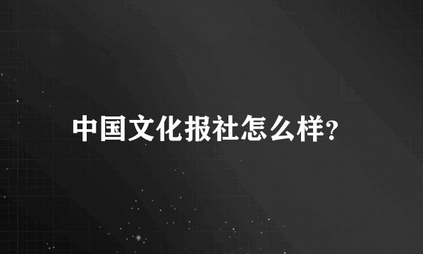 中国文化报社怎么样？