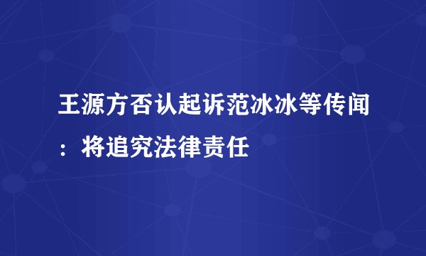 王源方否认起诉范冰冰等传闻：将追究法律责任