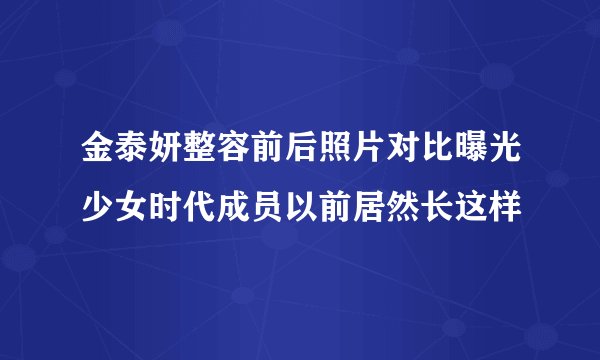 金泰妍整容前后照片对比曝光少女时代成员以前居然长这样