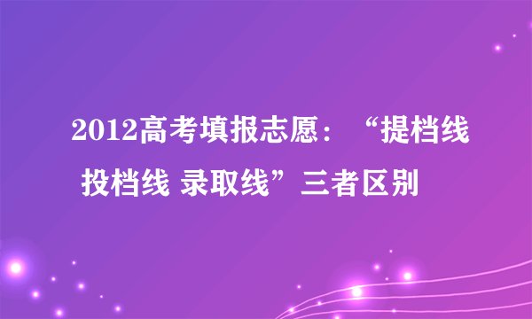 2012高考填报志愿：“提档线 投档线 录取线”三者区别