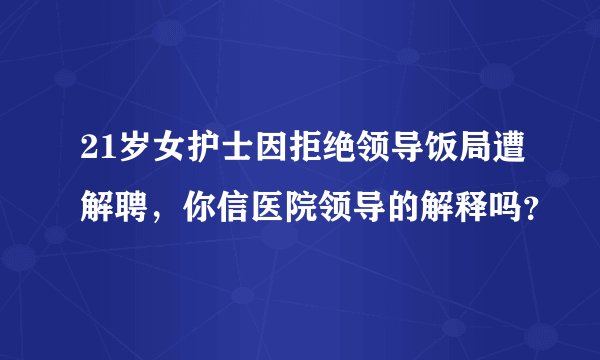 21岁女护士因拒绝领导饭局遭解聘，你信医院领导的解释吗？