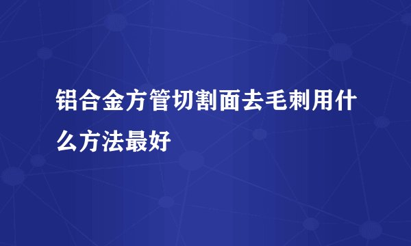 铝合金方管切割面去毛刺用什么方法最好