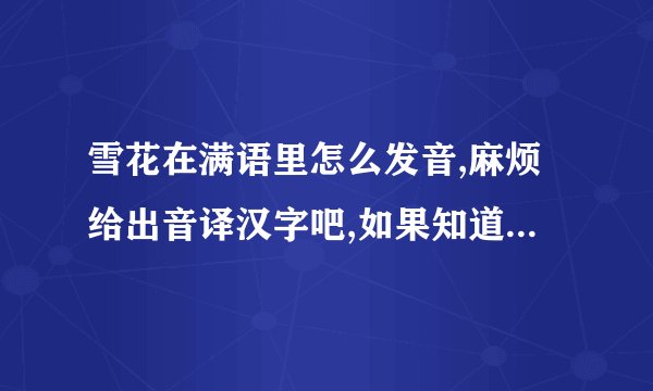 雪花在满语里怎么发音,麻烦给出音译汉字吧,如果知道蒙语的,也麻烦写上.