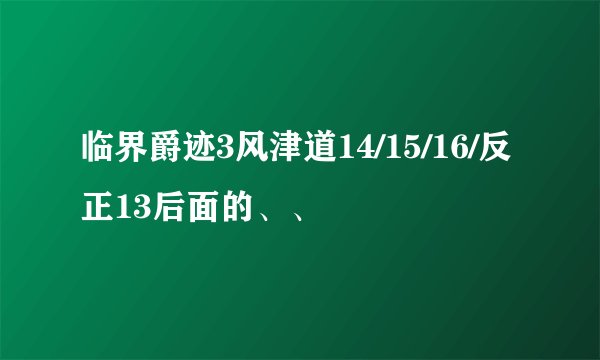 临界爵迹3风津道14/15/16/反正13后面的、、