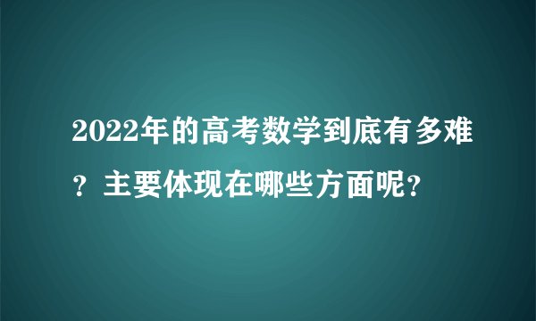 2022年的高考数学到底有多难？主要体现在哪些方面呢？