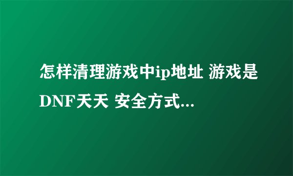 怎样清理游戏中ip地址 游戏是DNF天天 安全方式 我想把它在电脑中的IP地址删除了详细点