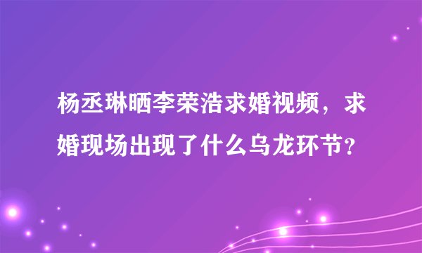 杨丞琳晒李荣浩求婚视频，求婚现场出现了什么乌龙环节？