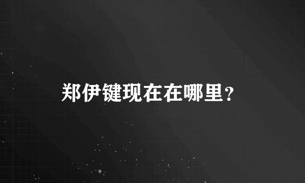 郑伊键现在在哪里？