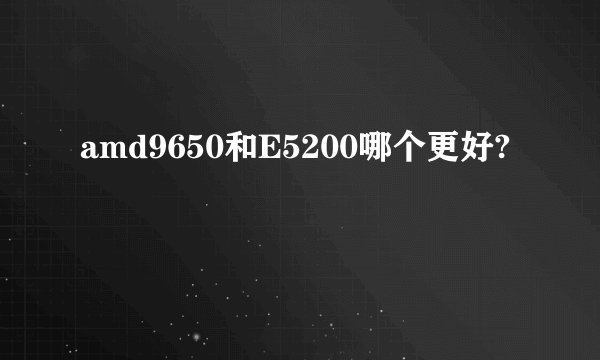 amd9650和E5200哪个更好?