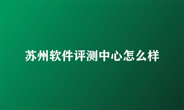 苏州软件评测中心怎么样