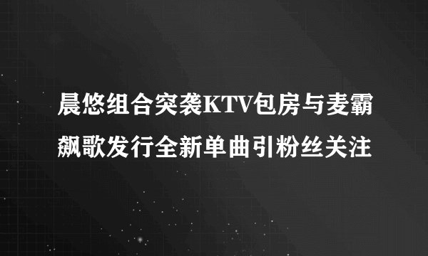晨悠组合突袭KTV包房与麦霸飙歌发行全新单曲引粉丝关注