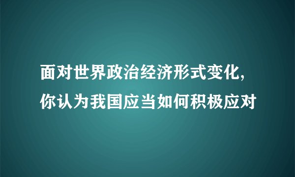 面对世界政治经济形式变化,你认为我国应当如何积极应对