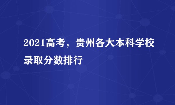 2021高考，贵州各大本科学校录取分数排行