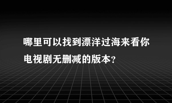 哪里可以找到漂洋过海来看你电视剧无删减的版本？
