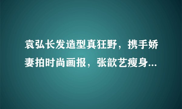 袁弘长发造型真狂野，携手娇妻拍时尚画报，张歆艺瘦身成功更美腻