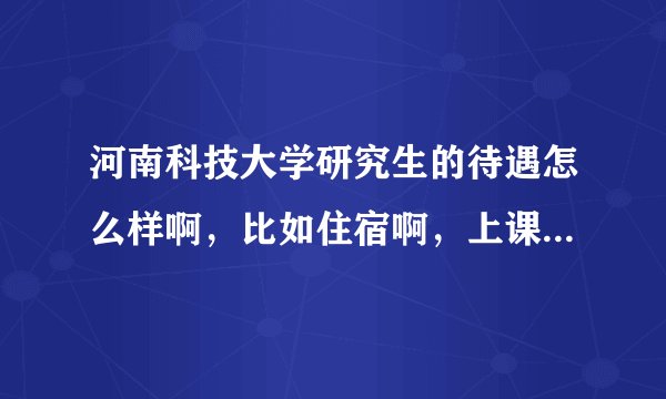 河南科技大学研究生的待遇怎么样啊，比如住宿啊，上课啊等等，谢谢！！！