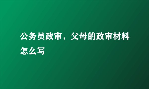 公务员政审，父母的政审材料怎么写